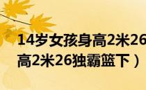 14岁女孩身高2米26独霸篮下（14岁女孩身高2米26独霸篮下）