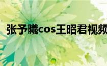 张予曦cos王昭君视频（张予曦cos王昭君）