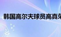 韩国高尔夫球员高真荣的赛季表现非常惊艳