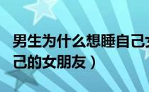 男生为什么想睡自己女朋友（男生有多想睡自己的女朋友）