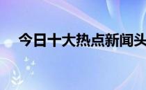 今日十大热点新闻头条（今日十大热点）