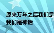 原来万年之后我们是神话 关于原来万年之后我们是神话