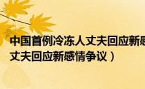 中国首例冷冻人丈夫回应新感情争议 视频（中国首例冷冻人丈夫回应新感情争议）