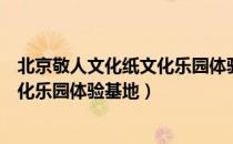 北京敬人文化纸文化乐园体验基地（关于北京敬人文化纸文化乐园体验基地）