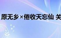 原无乡×倦收天忘仙 关于原无乡×倦收天忘仙