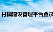 村镇建设管理平台登录（村镇建设管理平台）