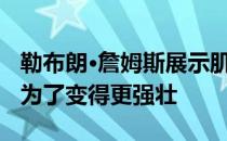 勒布朗·詹姆斯展示肌肉 休赛期努力训练只是为了变得更强壮