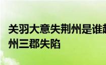 关羽大意失荆州是谁趁虚偷袭荆州三郡导致荆州三郡失陷