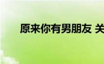 原来你有男朋友 关于原来你有男朋友