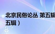 北京民俗论丛 第五辑（关于北京民俗论丛 第五辑）