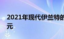 2021年现代伊兰特的定价开始低于20000美元