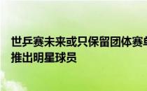 世乒赛未来或只保留团体赛单项赛则被大满贯赛所取代利于推出明星球员