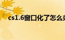 cs1.6窗口化了怎么办（cs1 5窗口模式）