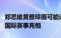 郑思维黄雅琼很可能迎来两人搭档的最后一次国际赛事亮相