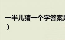 一半儿猜一个字答案是什么（一半儿猜一个字）