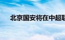 北京国安将在中超联赛中客战武汉长江