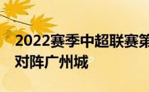 2022赛季中超联赛第13轮梅州客家将在主场对阵广州城