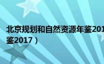 北京规划和自然资源年鉴2017（关于北京规划和自然资源年鉴2017）