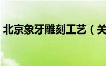 北京象牙雕刻工艺（关于北京象牙雕刻工艺）