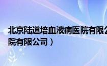 北京陆道培血液病医院有限公司（关于北京陆道培血液病医院有限公司）