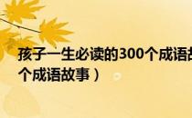 孩子一生必读的300个成语故事（关于孩子一生必读的300个成语故事）