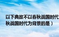 以下典故不以春秋战国时代为背景的是?（以下典故不以春秋战国时代为背景的是）