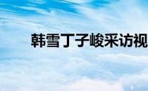 韩雪丁子峻采访视频（韩雪 丁子峻）