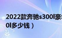 2022款奔驰s300l豪华落地价（北京奔驰s300l多少钱）