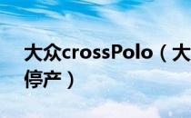 大众crossPolo（大众CROSSPOLO是否已停产）