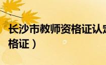 长沙市教师资格证认定（长沙教育学院教师资格证）