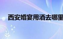 西安婚宴用酒去哪里买（西安婚宴用酒）