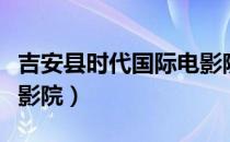 吉安县时代国际电影院今日影讯（安吉时代电影院）