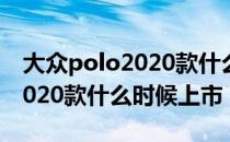 大众polo2020款什么时候上市（大众polo2020款什么时候上市）