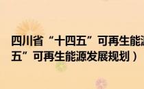 四川省“十四五”可再生能源发展规划（关于四川省“十四五”可再生能源发展规划）