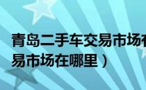 青岛二手车交易市场有限公司（青岛二手车交易市场在哪里）