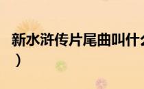 新水浒传片尾曲叫什么名字（新水浒传片尾曲）