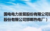 国电电力发展股份有限公司邯郸热电厂（关于国电电力发展股份有限公司邯郸热电厂）