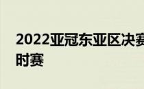 2022亚冠东亚区决赛全北现代再次经历了加时赛