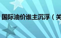 国际油价谁主沉浮（关于国际油价谁主沉浮）