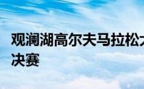 观澜湖高尔夫马拉松大赛在东莞观澜湖迎来总决赛