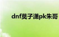 dnf莫子潇pk朱哥（dnf莫子潇爱拍）