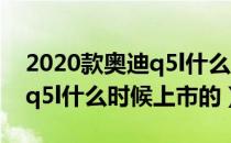 2020款奥迪q5l什么时候上市（2020款奥迪q5l什么时候上市的）