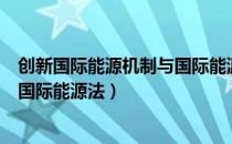 创新国际能源机制与国际能源法（关于创新国际能源机制与国际能源法）