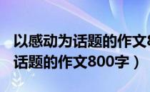 以感动为话题的作文800字记叙文（以感动为话题的作文800字）