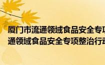 厦门市流通领域食品安全专项整治行动方案（关于厦门市流通领域食品安全专项整治行动方案介绍）