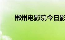 郴州电影院今日影讯（郴州电影院）