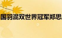 国羽混双世界冠军郑思维性格开朗充满正能量