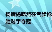 杨倩杨皓然在气步枪混团决赛里以17比13战胜对手夺冠