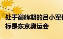 处于巅峰期的吕小军仍没有退役的打算他的目标是东京奥运会