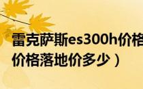 雷克萨斯es300h价格落地（雷克萨斯es300h价格落地价多少）